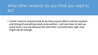What other research do you think you need to
do?
• I think I need to research how to do these sound affects and the location
and timing of everything needs to be perfect. I will also have to look up
some more I can use because the ones that I currently have right now
might not be enough.
 