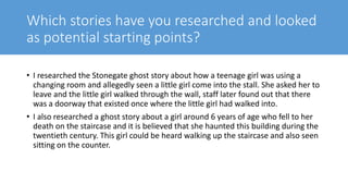 Which stories have you researched and looked
as potential starting points?
• I researched the Stonegate ghost story about how a teenage girl was using a
changing room and allegedly seen a little girl come into the stall. She asked her to
leave and the little girl walked through the wall, staff later found out that there
was a doorway that existed once where the little girl had walked into.
• I also researched a ghost story about a girl around 6 years of age who fell to her
death on the staircase and it is believed that she haunted this building during the
twentieth century. This girl could be heard walking up the staircase and also seen
sitting on the counter.
 