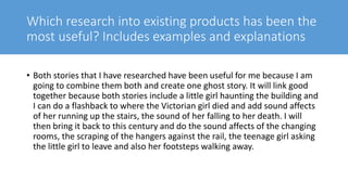 Which research into existing products has been the
most useful? Includes examples and explanations
• Both stories that I have researched have been useful for me because I am
going to combine them both and create one ghost story. It will link good
together because both stories include a little girl haunting the building and
I can do a flashback to where the Victorian girl died and add sound affects
of her running up the stairs, the sound of her falling to her death. I will
then bring it back to this century and do the sound affects of the changing
rooms, the scraping of the hangers against the rail, the teenage girl asking
the little girl to leave and also her footsteps walking away.
 