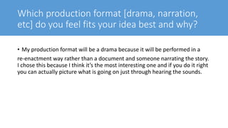 Which production format [drama, narration,
etc] do you feel fits your idea best and why?
• My production format will be a drama because it will be performed in a
re-enactment way rather than a document and someone narrating the story.
I chose this because I think it’s the most interesting one and if you do it right
you can actually picture what is going on just through hearing the sounds.
 