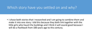 Which story have you settled on and why?
• I chose both stories that I researched and I am going to combine them and
make it into one story. I did this because they both link together with the
little girls who haunt the buildings and I think it will sound good because I
will do a flashback from 100 years ago to this century.
 