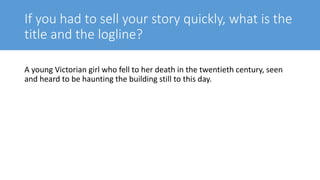 If you had to sell your story quickly, what is the
title and the logline?
A young Victorian girl who fell to her death in the twentieth century, seen
and heard to be haunting the building still to this day.
 