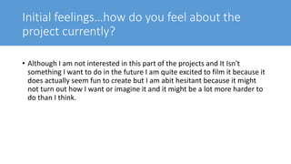 Initial feelings…how do you feel about the
project currently?
• Although I am not interested in this part of the projects and It Isn't
something I want to do in the future I am quite excited to film it because it
does actually seem fun to create but I am abit hesitant because it might
not turn out how I want or imagine it and it might be a lot more harder to
do than I think.
 