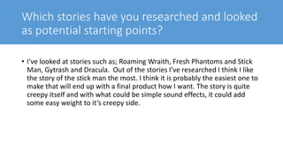 Which stories have you researched and looked
as potential starting points?
• I've looked at stories such as; Roaming Wraith, Fresh Phantoms and Stick
Man, Gytrash and Dracula. Out of the stories I’ve researched I think I like
the story of the stick man the most. I think it is probably the easiest one to
make that will end up with a final product how I want. The story is quite
creepy itself and with what could be simple sound effects, it could add
some easy weight to it’s creepy side.
 
