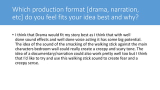 Which production format [drama, narration,
etc] do you feel fits your idea best and why?
• I think that Drama would fit my story best as I think that with well
done sound effects and well done voice acting it has some big potential.
The idea of the sound of the smacking of the walking stick against the main
characters bedroom wall could really create a creepy and scary tone. The
idea of a documentary/narration could also work pretty well too but I think
that I'd like to try and use this walking stick sound to create fear and a
creepy sense.
 