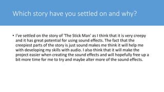 Which story have you settled on and why?
• I've settled on the story of 'The Stick Man' as I think that it is very creepy
and it has great potential for using sound effects. The fact that the
creepiest parts of the story is just sound makes me think it will help me
with developing my skills with audio. I also think that it will make the
project easier when creating the sound effects and will hopefully free up a
bit more time for me to try and maybe alter more of the sound effects.
 