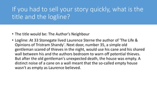 If you had to sell your story quickly, what is the
title and the logline?
• The title would be: The Author's Neighbour
• Logline: At 33 Stonegate lived Laurence Sterne the author of 'The Life &
Opinions of Tristram Shandy'. Next door, number 35, a simple old
gentleman scared of thieves in the night, would use his cane and his shared
wall between his and the authors bedroom to warn off potential thieves.
But after the old gentleman's unexpected death, the house was empty. A
distinct noise of a cane on a wall meant that the so-called empty house
wasn't as empty as Laurence believed.
 