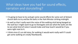 What ideas have you had for sound effects,
narration and storytelling?
• I'm going to have to try and get some sound effects for some sort of distant
church bells to try and be the bells in the York Minster striking midnight.
• As well as that I really want the noise of the walking stick being banged on
the wall but I might want to go to Stonegate and see what the walls are like
to see what kind of noise it would make and how loud it would be if you
were right next to it.
• I think since it's an old story, for walking it would work really well if I could
get some walking on creaky floorboards.
 