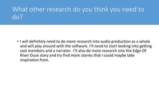 What other research do you think you need to
do?
• I will definitely need to do more research into audio production as a whole
and will play around with the software. I’ll need to start looking into getting
cast members and a narrator. I’ll also do more research into the Edge Of
River Ouse story and try find more stories that I could maybe take
inspiration from.
 