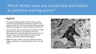 Which stories have you researched and looked
as potential starting points?
• Bigfoot.
• The legend of Bigfoot begins in 1958, when journalist
Andrew Genzoli published a letter from a reader of the
paper he worked at. The letter detailed mysteriously large
footprints that loggers in northern California had found.
• Ever since then, the country has been hooked on trying to
spot this giant creature, particularly in the Pacific
Northwest, where reported sightings have been the most
frequent. There have been dozens of movies, books,
podcasts, and articles written about Bigfoot.
• Bigfoot has been called a "ferocious beast who attacks
loggers and hikers, or a gentle giant who wants to be left
alone. "
 