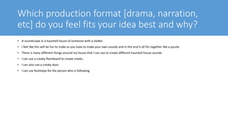 Which production format [drama, narration,
etc] do you feel fits your idea best and why?
• A soundscape in a haunted house of someone with a stalker.
• I feel like this will be fun to make as you have to make your own sounds and in the end it all fits together like a puzzle.
• There is many different things around my house that I can use to create different haunted house sounds.
• I can use a creaky floorboard to create creeks.
• I can also use a creaky door.
• I can use footsteps for the person who is following.
 