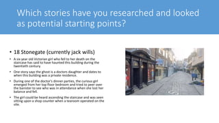 Which stories have you researched and looked
as potential starting points?
• 18 Stonegate (currently jack wills)
• A six year old Victorian girl who fell to her death on the
staircase has said to have haunted this building during the
twentieth century.
• One story says the ghost is a doctors daughter and dates to
when this building was a private residence.
• During one of the doctor's dinner parties, the curious girl
emerged from her top floor bedroom and tried to peer over
the banister to see who was in attendance when she lost her
balance and fell.
• The girl could be heard ascending the staircase and was seen
sitting upon a shop counter when a tearoom operated on the
site.
 