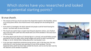 Which stories have you researched and looked
as potential starting points?
St crux church.
• The remains of St Crux church now form the chapel that stands in the Shambles, where
an on-duty police officer once heard funeral music playing from the building late at
night.
• As he went to investigate, the doors opened and people could be heard leaving the
service - but there was no-one to be seen.
• The church was said to have a couple more frequent phantom visitors, one of whom
was a tall man with a pale face who would stare out of the windows in the early hours
of the morning.
• The other ghost took the form of a female figure in a shroud, and would follow people
passing the church at night, either along Fossgate and vanish as when reaching Foss
Bridge, or via St. Andrew Gate, fading away when nearing Spen Lane.
• It has also been stated that sometimes during service, even in the day-time, the very
white face of a man has been seen peering in at one of the windows. This has
happened when watch has been kept outside the church, and no one has been seen by
the watchers at the window in question.
 