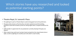 Which stories have you researched and looked
as potential starting points?
• Theatre Royal, St. Leonard's Place.
• The sighting of a spirit at Theatre Royal is said to bring good luck to the performers.
• The grey entity, known as The Grey Nun, has been spotted around the building,
believed to have been bricked up alive for seeing angels when a hospital existed on the
site.
• Staff consider it a good omen for any production currently showing if the grey nun
appears.
• Other reports have said music has been heard coming from the closed theatre late at
night, as well as sightings of a wraithy actor who died in a duel nearby.
 