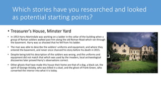 Which stories have you researched and looked
as potential starting points?
• Treasurer's House, Minster Yard
• In 1953 Harry Martindale was working on a ladder in the cellar of the building when a
group of Roman soldiers walked past him along the old Roman Road which ran through
the basement. Harry was so shocked that he fell from his ladder.
• The man was able to describe the soldiers' uniforms and equipment, and where they
entered the basement, and never once chanced his story before his death in 2015.
• Despite being told his description of the soldiers was wrong, and the uniforms and
equipment did not match that which was used by the invaders, local archaeological
discoveries later proved Harry's observations correct.
• Other ghosts that have made this house their home are that of a dog, a black cat, the
spirit of George Aislaby, who was killed in a duel, and the ghost of Frank Green, who
converted the interior into what it is today.
 
