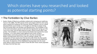Which stories have you researched and looked
as potential starting points?
• The Forbidden by Clive Barker.
• Barker’s Books of Blood are justifiably credited with reshaping and redefining
horror in the 1980s. The fifth volume of the series begins with this short story,
which inspired the Candyman film franchise. Barker’s original is set on a bleak
decaying British council estate, an ill-thought-out attempt at utopian living
that has quickly fallen into disrepair and abandonment. The Forbidden is one
of the most atmospheric stories to deal with the legends that spring up in the
ruins of our cities, and still feels bang up to date, nearly 35 years after it was
written. The Forbidden is a short story by Clive Barker that inspired the movie
Candyman. It is a story about urban legends come to life, of how a
downtrodden community protects their own. Any that are familiar with
Barker’s writing knows that he has a way of creating a setting. The
juxtaposition of new construction that was the pride of the city that quickly
turned into abandoned flats and tagged walls are beautifully described from
the outset. His depiction of the dilapidated housing estate sets the mood
early, while in sharp contrast to Helen’s home life with Trevor clearly separates
the haves from the have nots.
 