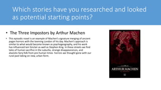 Which stories have you researched and looked
as potential starting points?
• The Three Impostors by Arthur Machen
• This episodic novel is an example of Machen’s signature merging of ancient
pagan horrors with the teeming London of his day. Machen’s approach is
similar to what would become known as psychogeography, and his work
has influenced Iain Sinclair as well as Stephen King. In these streets we find
tales of human sacrifice in the suburbs, strange disappearances, and
atavistic fairy folk from pre-human times horrors we thought gone with our
rural past taking on new, urban form.
 