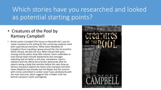 Which stories have you researched and looked
as potential starting points?
• Creatures of the Pool by
Ramsey Campbell
• British author Campbell (The House on Nazareth Hill ) uses his
native Liverpool as the setting for this unnerving suspense novel
with supernatural overtones. While Gavin Meadows of
Liverghoul Tours is guiding a group around the city, his eccentric
father, Deryck, disrupts the tour. When Deryck later goes
missing and the police show little interest, Gavin undertakes to
track Deryck down himself, bolstered by text messages
indicating that his father is still alive, somewhere. Gavin's
relations with the official force further deteriorate after he
reports seeing a body that vanishes before the cops show up.
Various characters explore the theory that Liverpool merchant
James Maybrick was actually Jack the Ripper, but this concern
with crimes committed in London never fuses satisfactorily with
the main story line, which suggests that a hidden truth lies
behind Liverpool's myths and legends.
 
