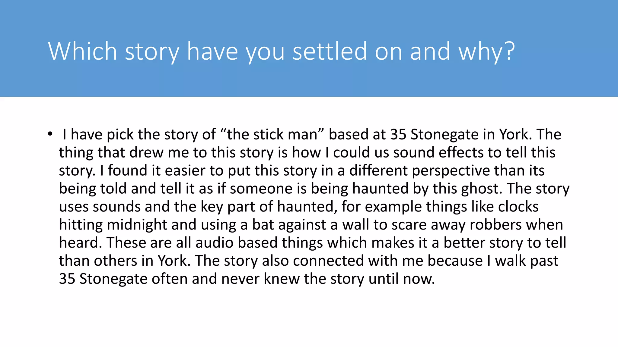 Which story have you settled on and why?
• I have pick the story of “the stick man” based at 35 Stonegate in York. The
thing that drew me to this story is how I could us sound effects to tell this
story. I found it easier to put this story in a different perspective than its
being told and tell it as if someone is being haunted by this ghost. The story
uses sounds and the key part of haunted, for example things like clocks
hitting midnight and using a bat against a wall to scare away robbers when
heard. These are all audio based things which makes it a better story to tell
than others in York. The story also connected with me because I walk past
35 Stonegate often and never knew the story until now.
 