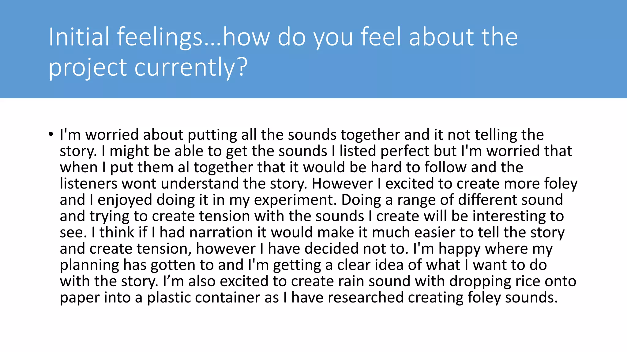 Initial feelings…how do you feel about the
project currently?
• I'm worried about putting all the sounds together and it not telling the
story. I might be able to get the sounds I listed perfect but I'm worried that
when I put them al together that it would be hard to follow and the
listeners wont understand the story. However I excited to create more foley
and I enjoyed doing it in my experiment. Doing a range of different sound
and trying to create tension with the sounds I create will be interesting to
see. I think if I had narration it would make it much easier to tell the story
and create tension, however I have decided not to. I'm happy where my
planning has gotten to and I'm getting a clear idea of what I want to do
with the story. I’m also excited to create rain sound with dropping rice onto
paper into a plastic container as I have researched creating foley sounds.
 