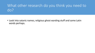 What other research do you think you need to
do?
• Look Into satanic names, religious ghost warding stuff and some Latin
words perhaps.
 