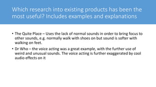 Which research into existing products has been the
most useful? Includes examples and explanations
• The Quite Place – Uses the lack of normal sounds in order to bring focus to
other sounds, e.g. normally walk with shoes on but sound is softer with
walking on feet.
• Dr Who – the voice acting was a great example, with the further use of
weird and unusual sounds. The voice acting is further exaggerated by cool
audio effects on it
 
