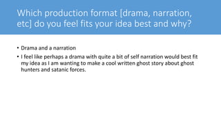 Which production format [drama, narration,
etc] do you feel fits your idea best and why?
• Drama and a narration
• I feel like perhaps a drama with quite a bit of self narration would best fit
my idea as I am wanting to make a cool written ghost story about ghost
hunters and satanic forces.
 