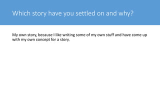Which story have you settled on and why?
My own story, because I like writing some of my own stuff and have come up
with my own concept for a story.
 