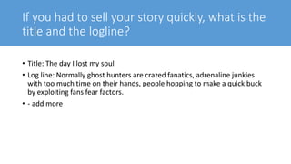 If you had to sell your story quickly, what is the
title and the logline?
• Title: The day I lost my soul
• Log line: Normally ghost hunters are crazed fanatics, adrenaline junkies
with too much time on their hands, people hopping to make a quick buck
by exploiting fans fear factors.
• - add more
 