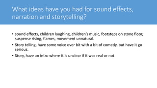 What ideas have you had for sound effects,
narration and storytelling?
• sound effects, children laughing, children’s music, footsteps on stone floor,
suspense rising, flames, movement unnatural.
• Story telling, have some voice over bit with a bit of comedy, but have it go
serious.
• Story, have an intro where it is unclear if it was real or not
 