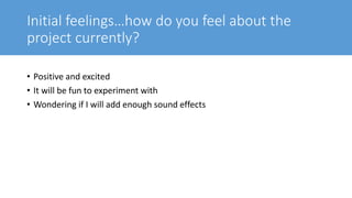 Initial feelings…how do you feel about the
project currently?
• Positive and excited
• It will be fun to experiment with
• Wondering if I will add enough sound effects
 