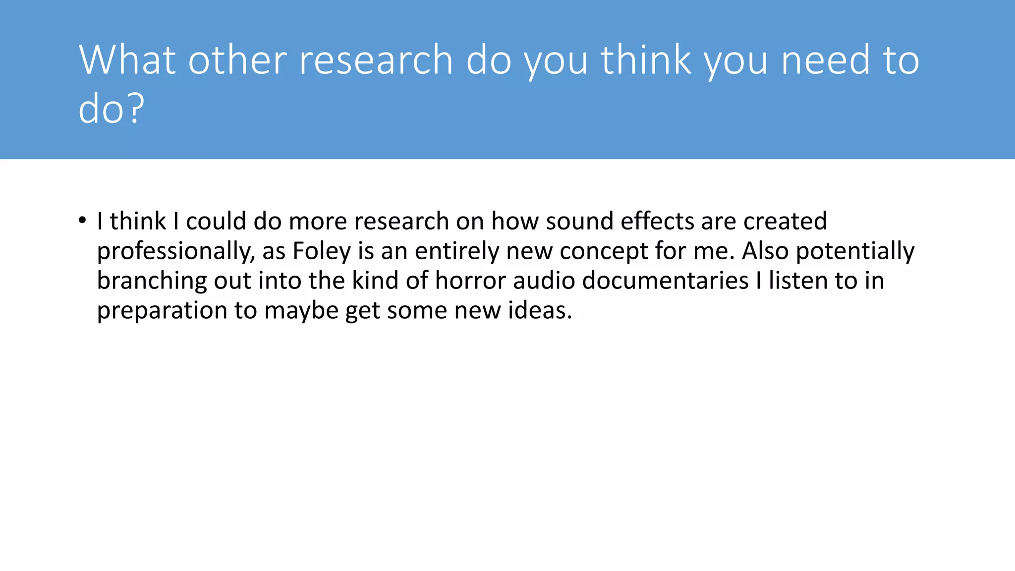 What other research do you think you need to
do?
• I think I could do more research on how sound effects are created
professionally, as Foley is an entirely new concept for me. Also potentially
branching out into the kind of horror audio documentaries I listen to in
preparation to maybe get some new ideas.
 