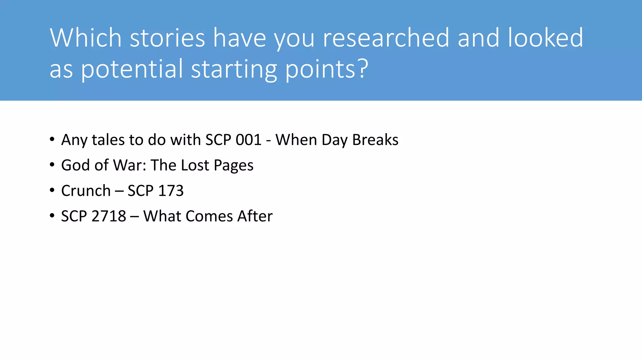 Which stories have you researched and looked
as potential starting points?
• Any tales to do with SCP 001 - When Day Breaks
• God of War: The Lost Pages
• Crunch – SCP 173
• SCP 2718 – What Comes After
 