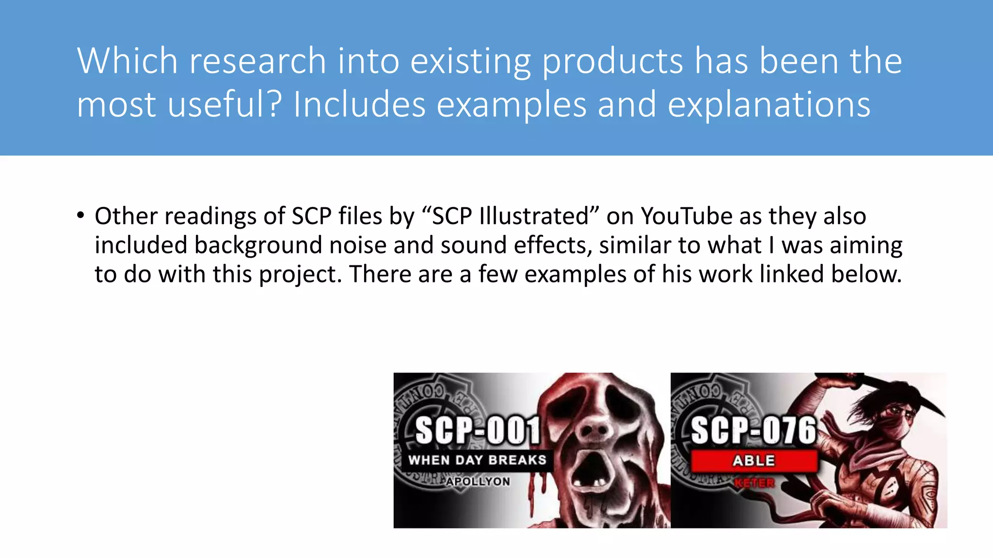 Which research into existing products has been the
most useful? Includes examples and explanations
• Other readings of SCP files by “SCP Illustrated” on YouTube as they also
included background noise and sound effects, similar to what I was aiming
to do with this project. There are a few examples of his work linked below.
 
