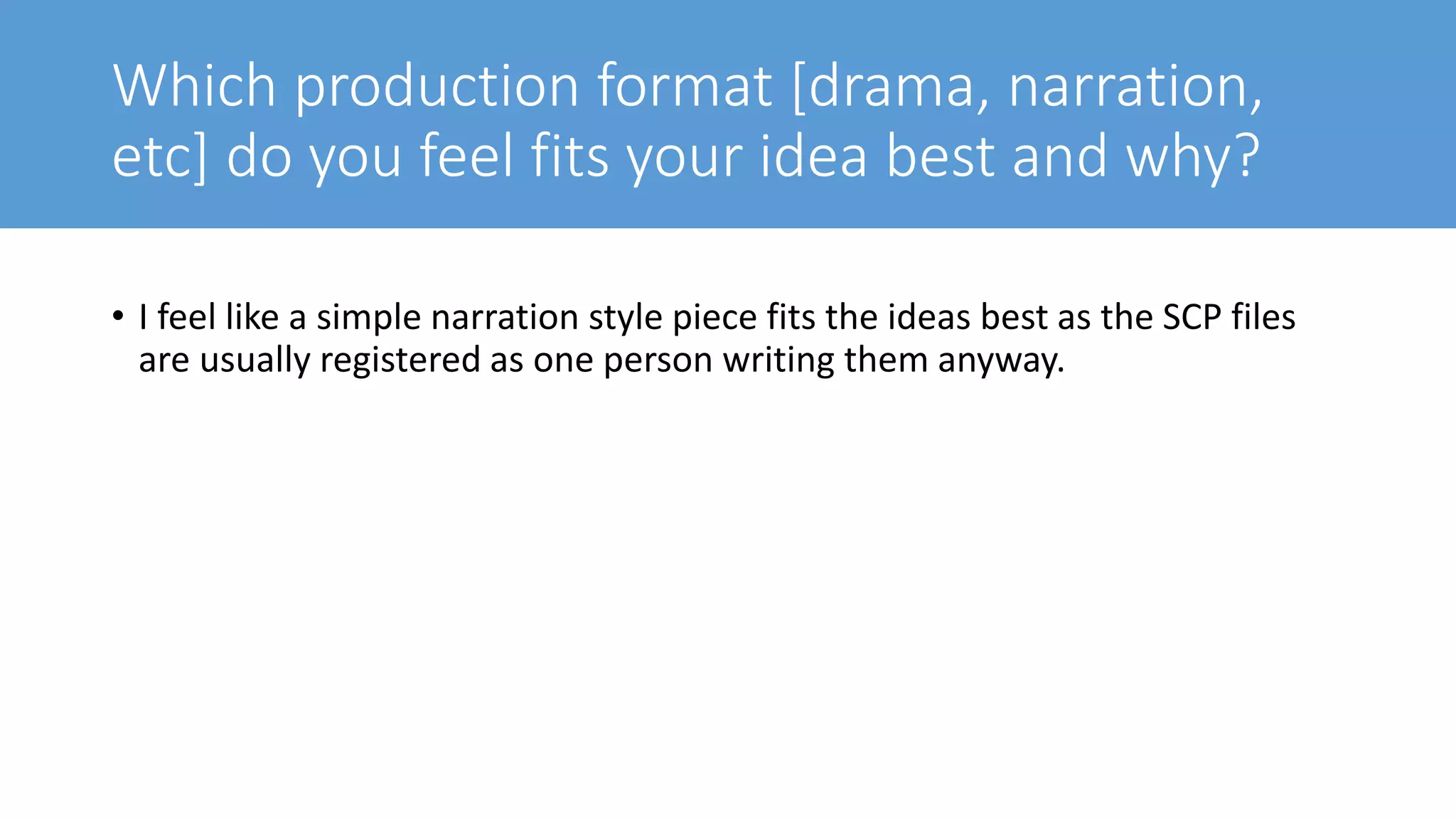 Which production format [drama, narration,
etc] do you feel fits your idea best and why?
• I feel like a simple narration style piece fits the ideas best as the SCP files
are usually registered as one person writing them anyway.
 