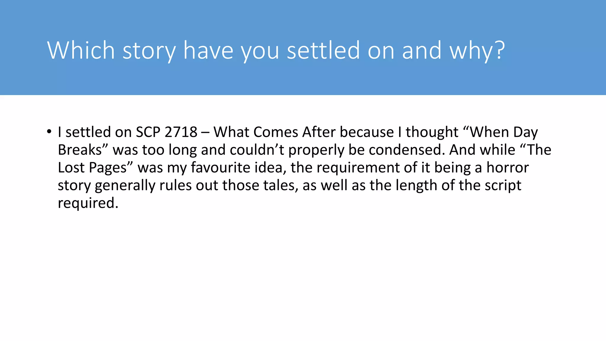 Which story have you settled on and why?
• I settled on SCP 2718 – What Comes After because I thought “When Day
Breaks” was too long and couldn’t properly be condensed. And while “The
Lost Pages” was my favourite idea, the requirement of it being a horror
story generally rules out those tales, as well as the length of the script
required.
 