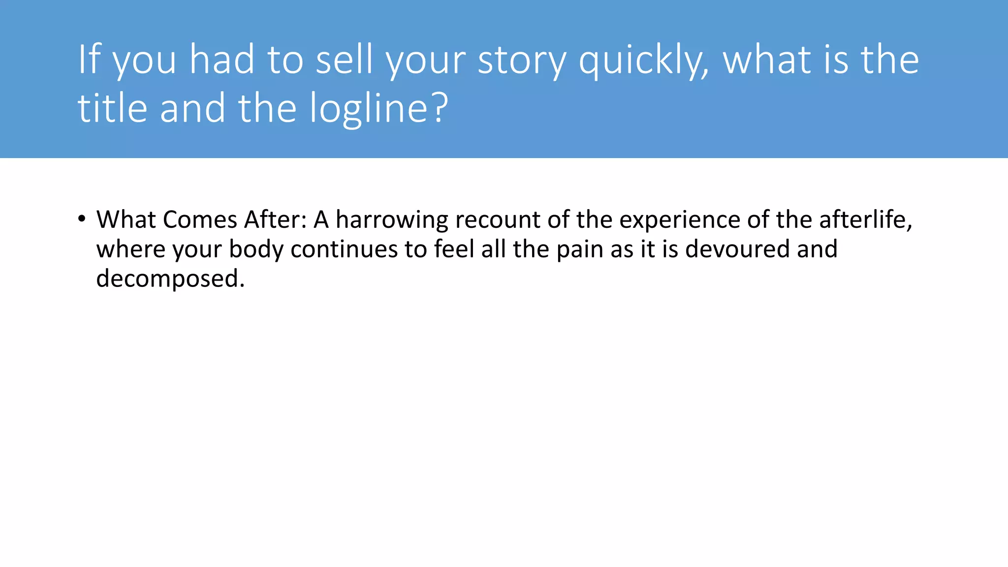 If you had to sell your story quickly, what is the
title and the logline?
• What Comes After: A harrowing recount of the experience of the afterlife,
where your body continues to feel all the pain as it is devoured and
decomposed.
 