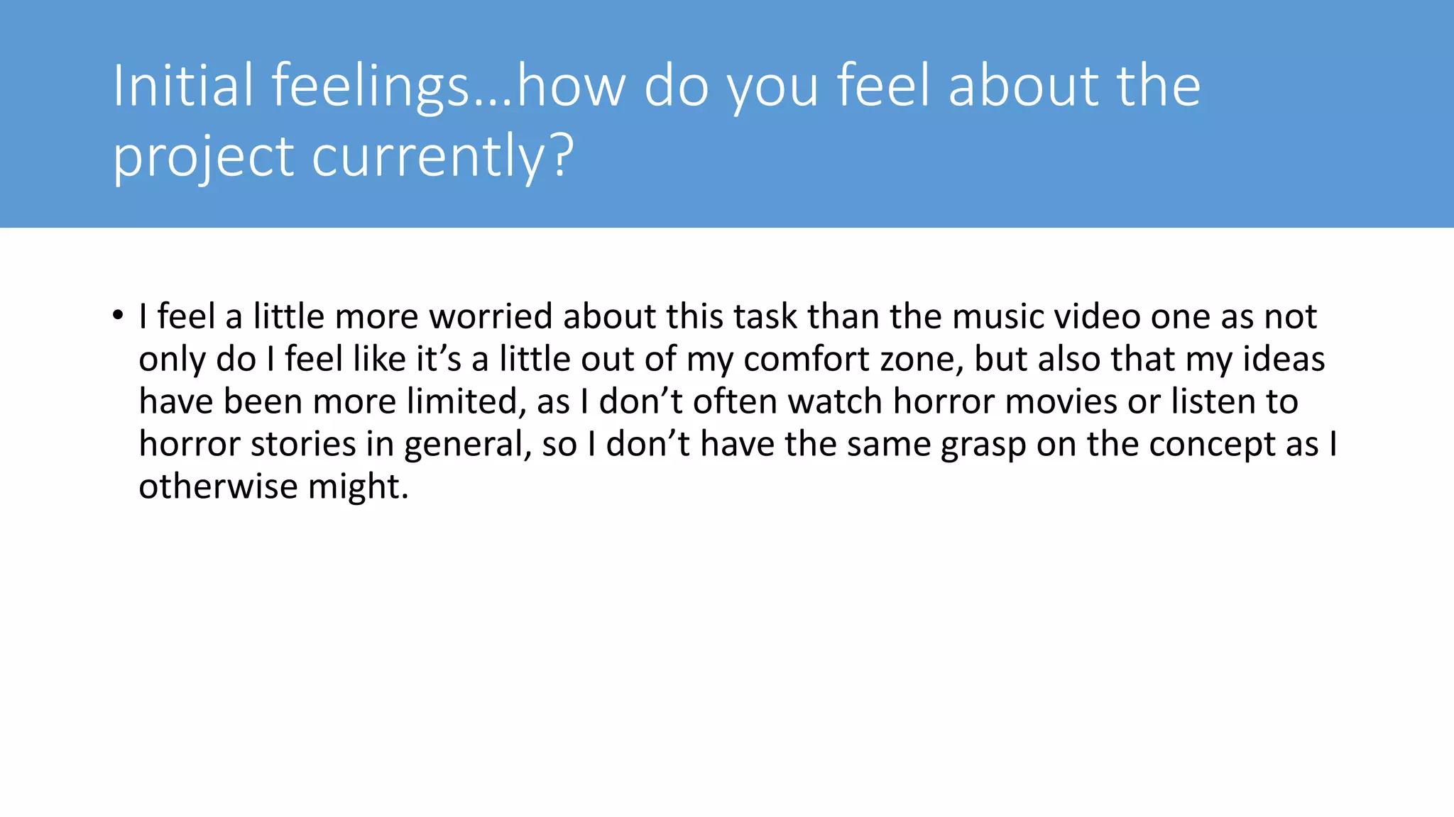 Initial feelings…how do you feel about the
project currently?
• I feel a little more worried about this task than the music video one as not
only do I feel like it’s a little out of my comfort zone, but also that my ideas
have been more limited, as I don’t often watch horror movies or listen to
horror stories in general, so I don’t have the same grasp on the concept as I
otherwise might.
 