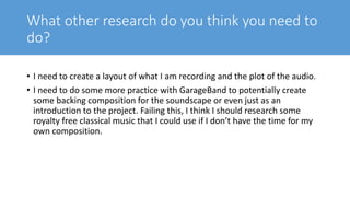 What other research do you think you need to
do?
• I need to create a layout of what I am recording and the plot of the audio.
• I need to do some more practice with GarageBand to potentially create
some backing composition for the soundscape or even just as an
introduction to the project. Failing this, I think I should research some
royalty free classical music that I could use if I don’t have the time for my
own composition.
 