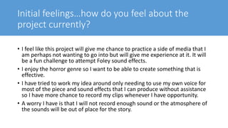 Initial feelings…how do you feel about the
project currently?
• I feel like this project will give me chance to practice a side of media that I
am perhaps not wanting to go into but will give me experience at it. It will
be a fun challenge to attempt Foley sound effects.
• I enjoy the horror genre so I want to be able to create something that is
effective.
• I have tried to work my idea around only needing to use my own voice for
most of the piece and sound effects that I can produce without assistance
so I have more chance to record my clips whenever I have opportunity.
• A worry I have is that I will not record enough sound or the atmosphere of
the sounds will be out of place for the story.
 
