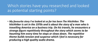 Which stories have you researched and looked
as potential starting points?
• My favourite story I've looked at so far has been The Hitchhiker. The
hitchhiker is set in the 1970s and is about the story of a man who is
travelling America on a business trip. On his travels, he encounters a
strange figure repetitively throughout the story which seems to be
haunting him every time he stops or slows down. The repetitive
theme builds tension and suspense which I feel is necessary for
producing a high quality audio drama.
 