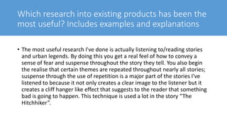 Which research into existing products has been the
most useful? Includes examples and explanations
• The most useful research I've done is actually listening to/reading stories
and urban legends. By doing this you get a real feel of how to convey a
sense of fear and suspense throughout the story they tell. You also begin
the realise that certain themes are repeated throughout nearly all stories;
suspense through the use of repetition is a major part of the stories I've
listened to because it not only creates a clear image to the listener but it
creates a cliff hanger like effect that suggests to the reader that something
bad is going to happen. This technique is used a lot in the story “The
Hitchhiker”.
 