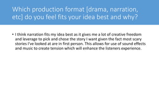 Which production format [drama, narration,
etc] do you feel fits your idea best and why?
• I think narration fits my idea best as it gives me a lot of creative freedom
and leverage to pick and chose the story I want given the fact most scary
stories I've looked at are in first person. This allows for use of sound effects
and music to create tension which will enhance the listeners experience.
 