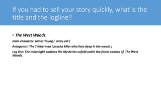 If you had to sell your story quickly, what is the
title and the logline?
• The West Woods.
main character: James Young ( army vet )
Antagonist: The Timberman ( psycho killer who lives deep in the woods )
Log line: The moonlight watches the Mysteries unfold under the forest canopy of, The West
Woods.
 