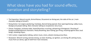 What ideas have you had for sound effects,
narration and storytelling?
• The Exposition: Natural sounds, Animal Noises, Occasional car diving past, the radio of the car. ( main
character talking to himself )
• Rising Action: Car engine spluttering, Footsteps, Bonnet being opened, Door opening/closing, Lobby music,
Background people talking. Main character talking to receptionist. Eery music.
• Climax: Footsteps, orchestra stabs, leaves/branches crunching, whispering of Antagonist. Shouting of
background/Receptionist characters. Heavy Breathing, door locking, gun firing, smashing against door, loud
bangs, reloading of gun,
• Fall in action: ranger/police talking, calmer music, sirens, wheels moving across floor,
• Resolution: Wrench turning, bonnet closing, car door shutting, car ignition, car driving off, calming music,
music from car stereo, sigh of relief from main character,
 
