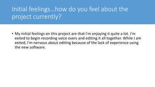 Initial feelings…how do you feel about the
project currently?
• My initial feelings on this project are that I'm enjoying it quite a lot. I'm
exited to begin recording voice overs and editing it all together. While I am
exited, I'm nervous about editing because of the lack of experience using
the new software.
 