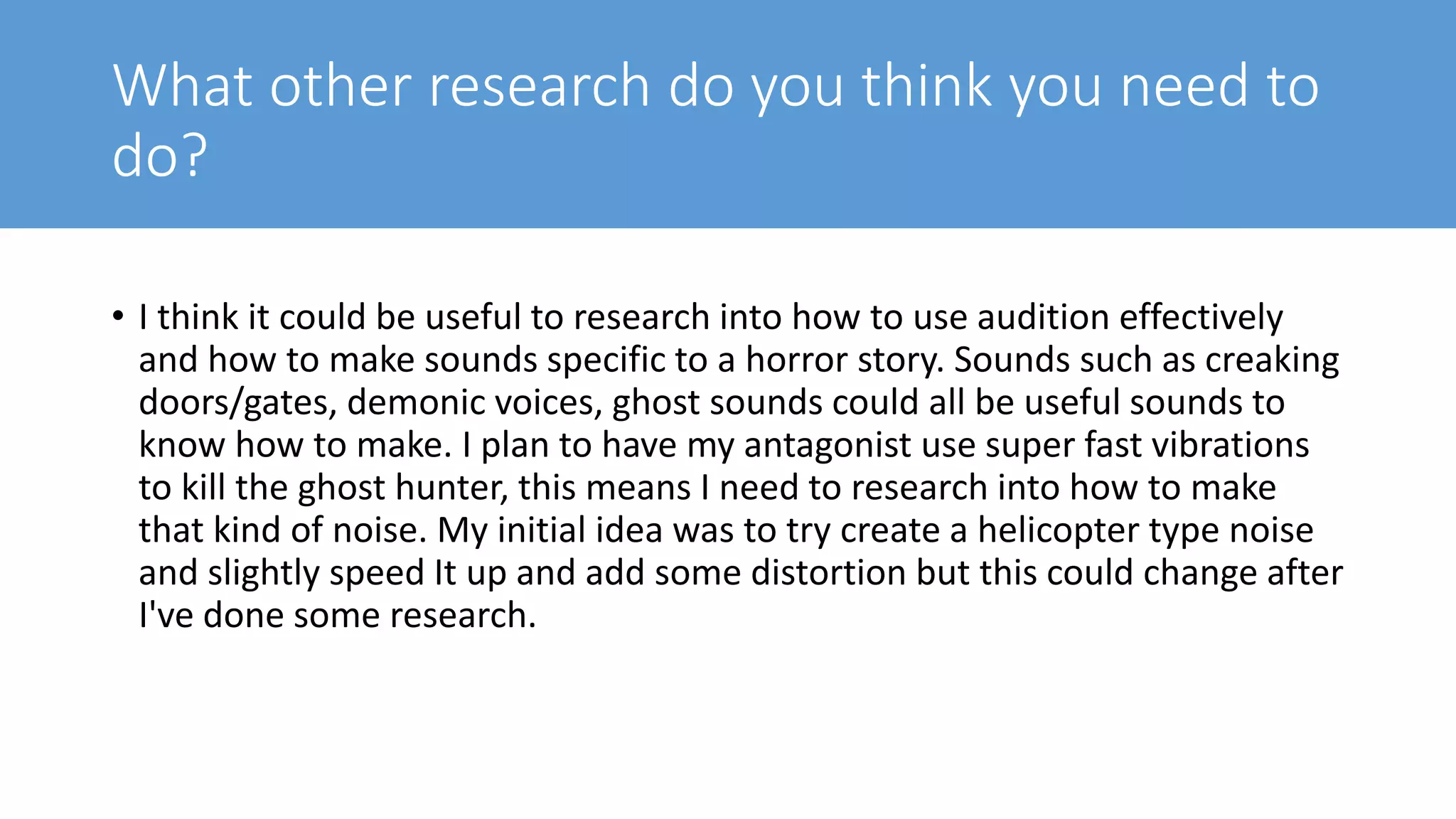 What other research do you think you need to
do?
• I think it could be useful to research into how to use audition effectively
and how to make sounds specific to a horror story. Sounds such as creaking
doors/gates, demonic voices, ghost sounds could all be useful sounds to
know how to make. I plan to have my antagonist use super fast vibrations
to kill the ghost hunter, this means I need to research into how to make
that kind of noise. My initial idea was to try create a helicopter type noise
and slightly speed It up and add some distortion but this could change after
I've done some research.
 