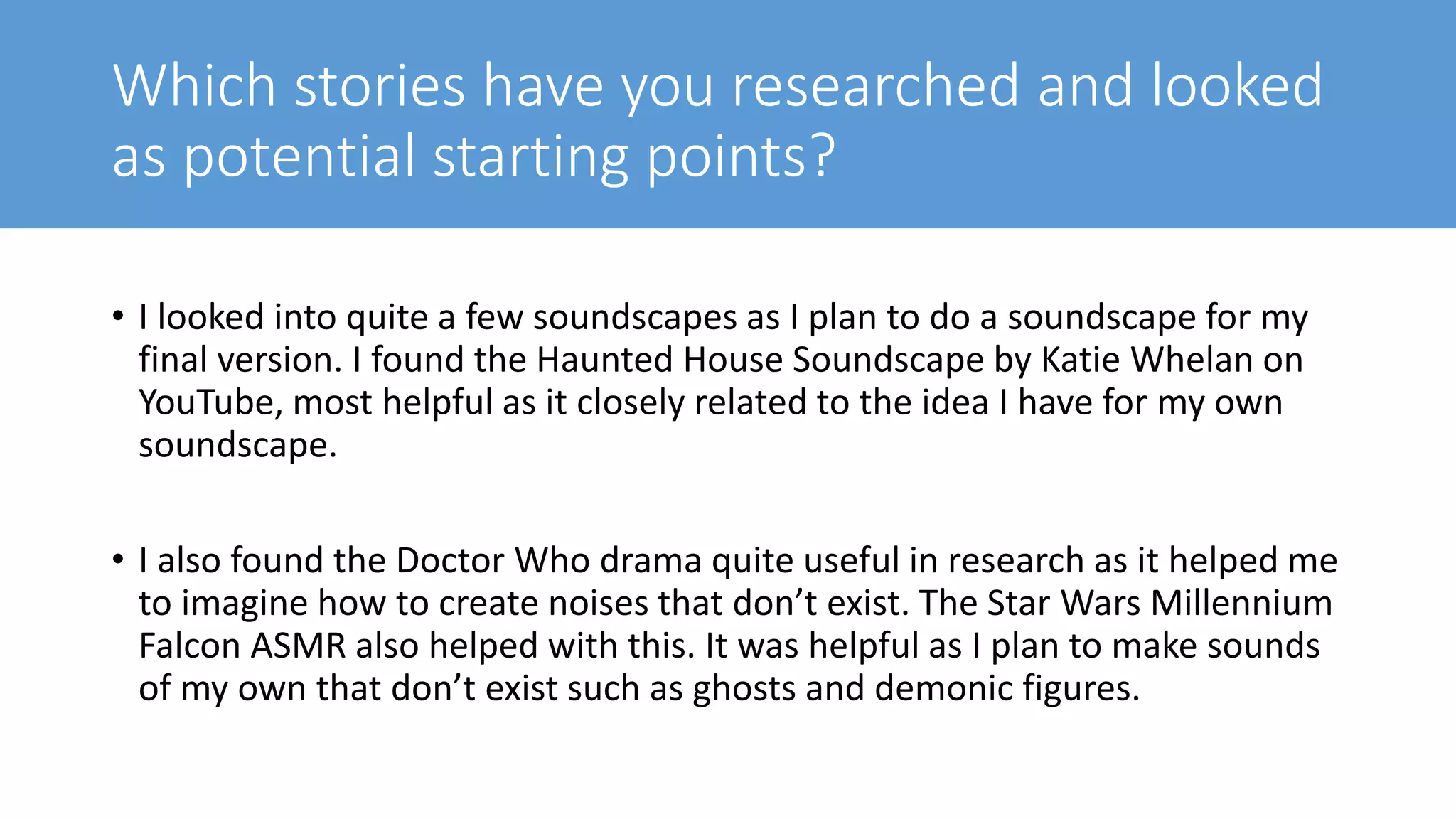 Which stories have you researched and looked
as potential starting points?
• I looked into quite a few soundscapes as I plan to do a soundscape for my
final version. I found the Haunted House Soundscape by Katie Whelan on
YouTube, most helpful as it closely related to the idea I have for my own
soundscape.
• I also found the Doctor Who drama quite useful in research as it helped me
to imagine how to create noises that don’t exist. The Star Wars Millennium
Falcon ASMR also helped with this. It was helpful as I plan to make sounds
of my own that don’t exist such as ghosts and demonic figures.
 