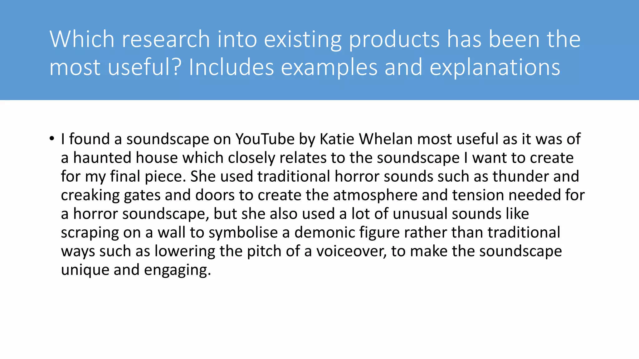 Which research into existing products has been the
most useful? Includes examples and explanations
• I found a soundscape on YouTube by Katie Whelan most useful as it was of
a haunted house which closely relates to the soundscape I want to create
for my final piece. She used traditional horror sounds such as thunder and
creaking gates and doors to create the atmosphere and tension needed for
a horror soundscape, but she also used a lot of unusual sounds like
scraping on a wall to symbolise a demonic figure rather than traditional
ways such as lowering the pitch of a voiceover, to make the soundscape
unique and engaging.
 