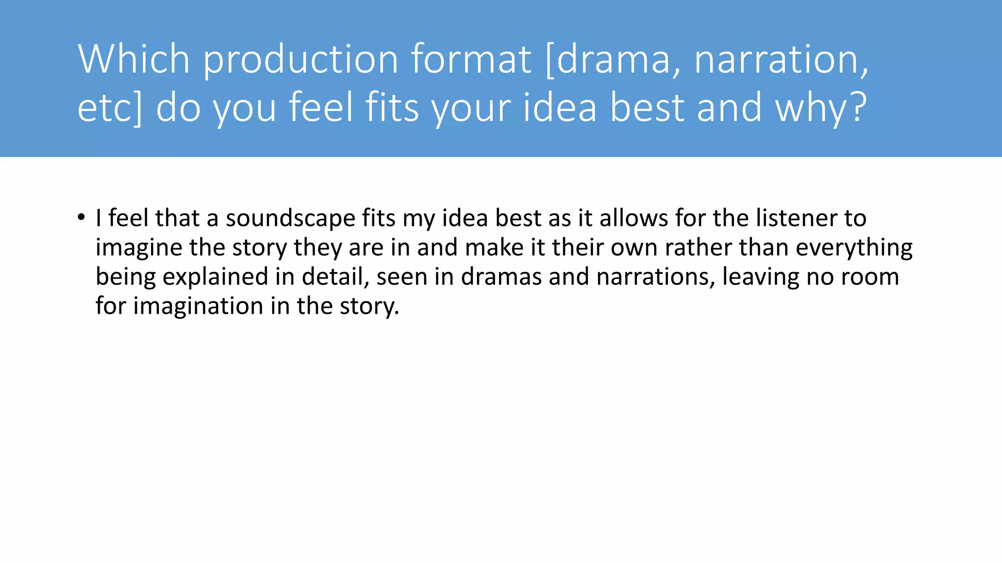 Which production format [drama, narration,
etc] do you feel fits your idea best and why?
• I feel that a soundscape fits my idea best as it allows for the listener to
imagine the story they are in and make it their own rather than everything
being explained in detail, seen in dramas and narrations, leaving no room
for imagination in the story.
 